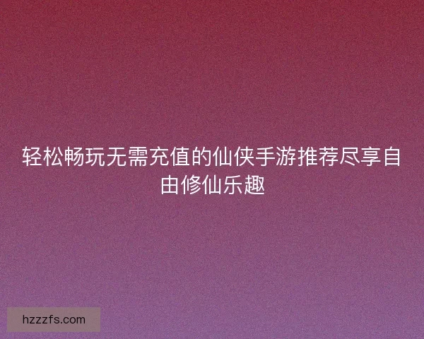 轻松畅玩无需充值的仙侠手游推荐尽享自由修仙乐趣